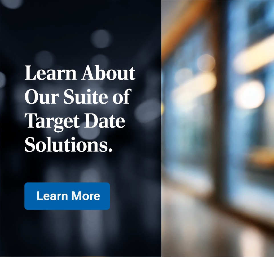 Your clients’ retirement journeys are unique. Explore a Target Date solution that aligns with their goals. Learn More.
